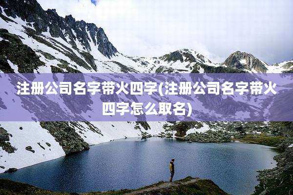 注册公司名字带火四字(注册公司名字带火四字怎么取名)