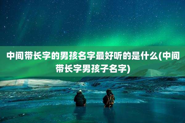 中间带长字的男孩名字最好听的是什么(中间带长字男孩子名字)