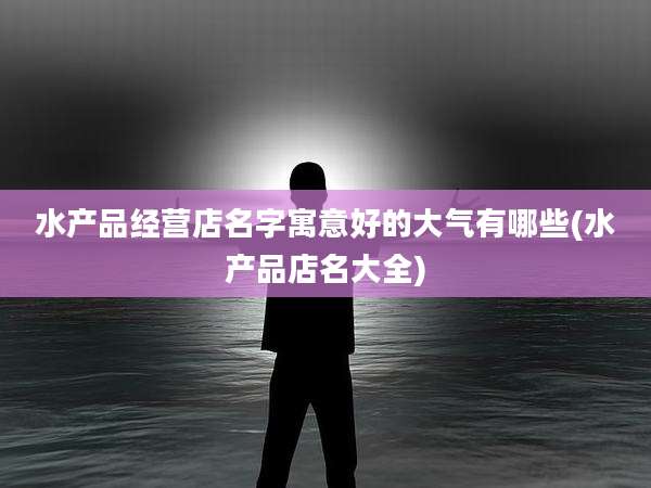 水产品经营店名字寓意好的大气有哪些(水产品店名大全)