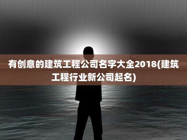 有创意的建筑工程公司名字大全2018(建筑工程行业新公司起名)