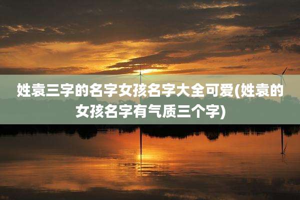 姓袁三字的名字女孩名字大全可爱(姓袁的女孩名字有气质三个字)