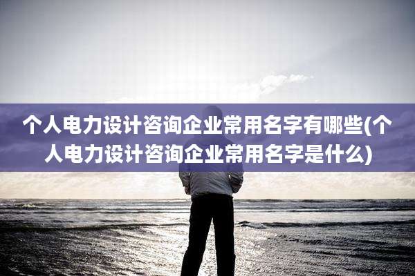 个人电力设计咨询企业常用名字有哪些(个人电力设计咨询企业常用名字是什么)
