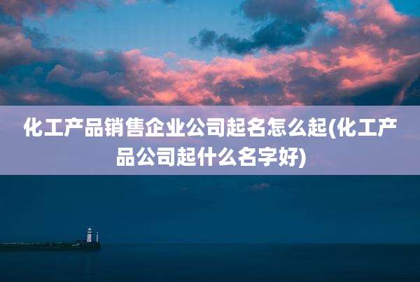 化工产品销售企业公司起名怎么起(化工产品公司起什么名字好)