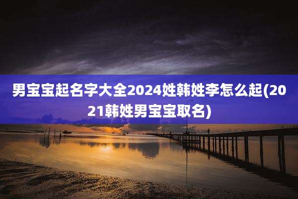 男宝宝起名字大全2024姓韩姓李怎么起(2021韩姓男宝宝取名)