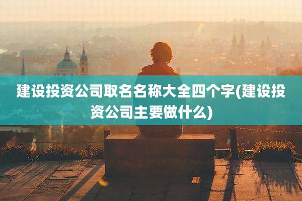 建设投资公司取名名称大全四个字(建设投资公司主要做什么)