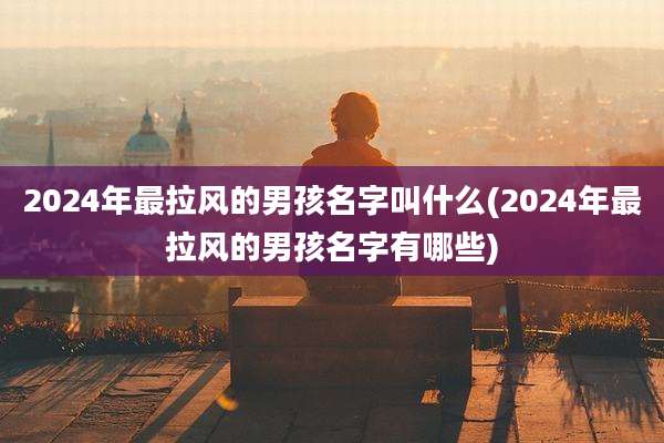 2024年最拉风的男孩名字叫什么(2024年最拉风的男孩名字有哪些)