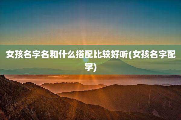 女孩名字名和什么搭配比较好听(女孩名字配字)
