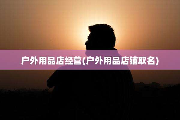 户外用品店经营(户外用品店铺取名)