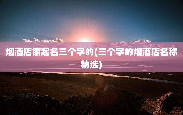 烟酒店铺起名三个字的(三个字的烟酒店名称精选)