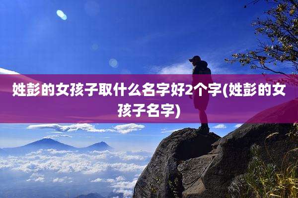 姓彭的女孩子取什么名字好2个字(姓彭的女孩子名字)