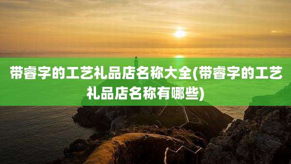 带睿字的工艺礼品店名称大全(带睿字的工艺礼品店名称有哪些)