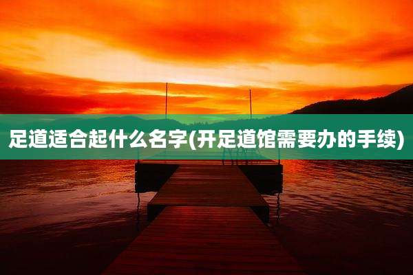 足道适合起什么名字(开足道馆需要办的手续)