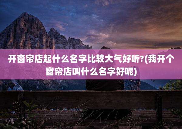 开窗帘店起什么名字比较大气好听?(我开个窗帘店叫什么名字好呢)
