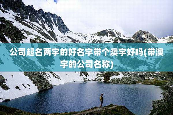 公司起名两字的好名字带个澳字好吗(带澳字的公司名称)