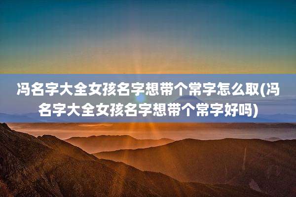 冯名字大全女孩名字想带个常字怎么取(冯名字大全女孩名字想带个常字好吗)