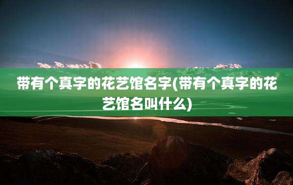 带有个真字的花艺馆名字(带有个真字的花艺馆名叫什么)