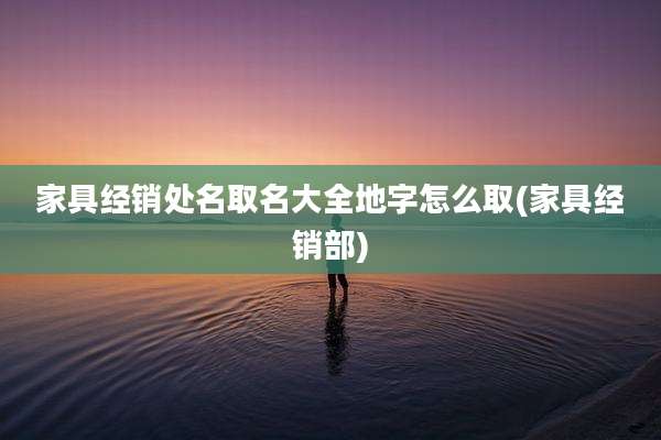 家具经销处名取名大全地字怎么取(家具经销部)