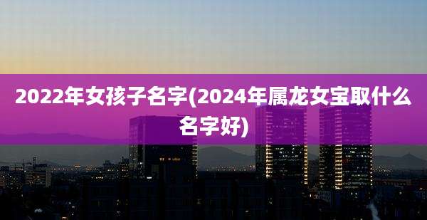2022年女孩子名字(2024年属龙女宝取什么名字好)