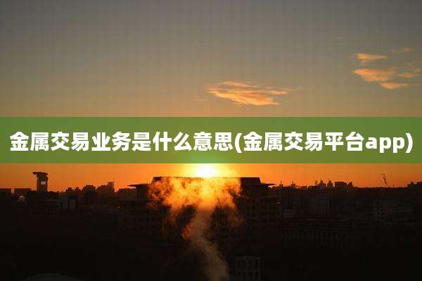 金属交易业务是什么意思(金属交易平台app)