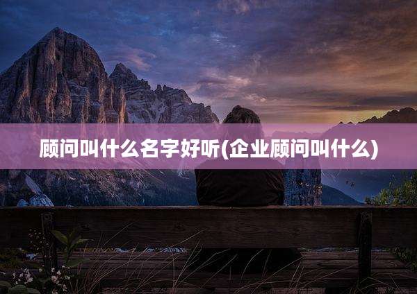 顾问叫什么名字好听(企业顾问叫什么)