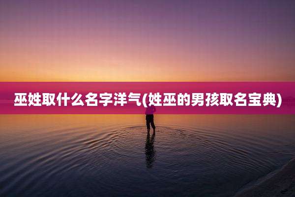 巫姓取什么名字洋气(姓巫的男孩取名宝典)