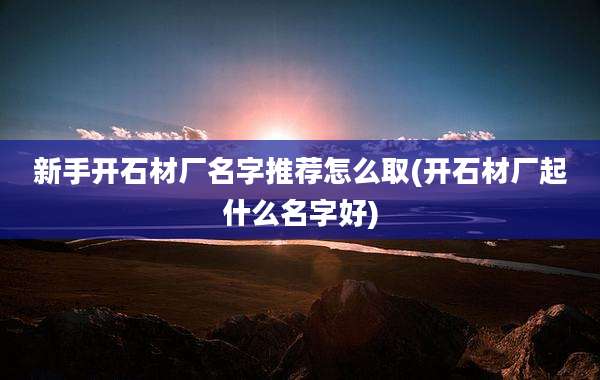 新手开石材厂名字推荐怎么取(开石材厂起什么名字好)