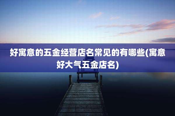 好寓意的五金经营店名常见的有哪些(寓意好大气五金店名)