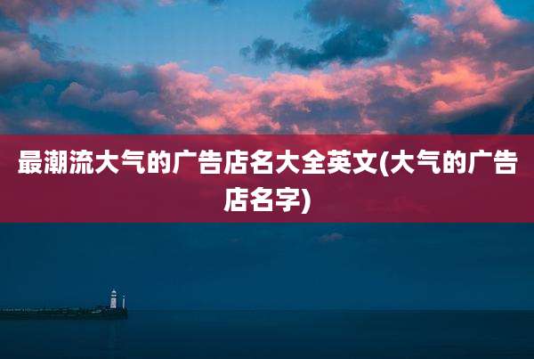 最潮流大气的广告店名大全英文(大气的广告店名字)