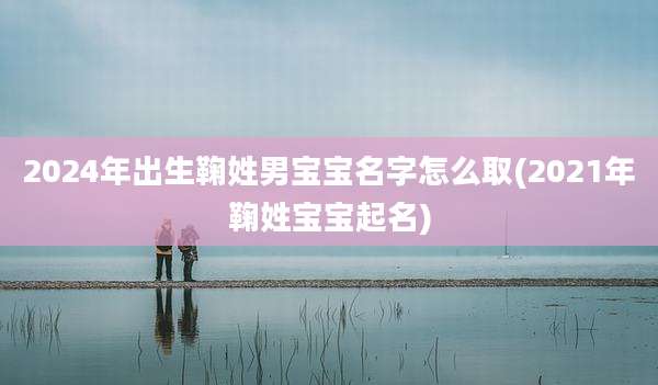 2024年出生鞠姓男宝宝名字怎么取(2021年鞠姓宝宝起名)