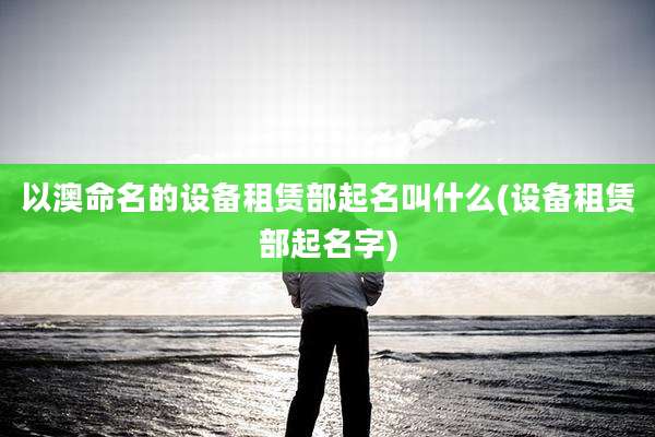 以澳命名的设备租赁部起名叫什么(设备租赁部起名字)