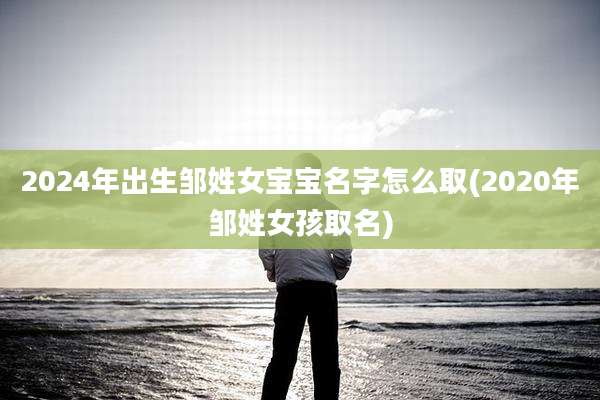 2024年出生邹姓女宝宝名字怎么取(2020年邹姓女孩取名)