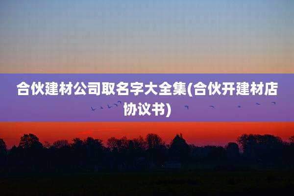 合伙建材公司取名字大全集(合伙开建材店协议书)