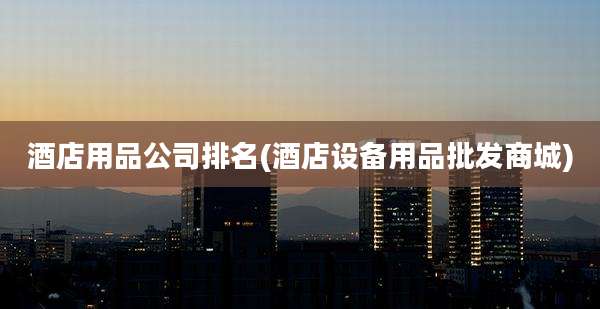 酒店用品公司排名(酒店设备用品批发商城)