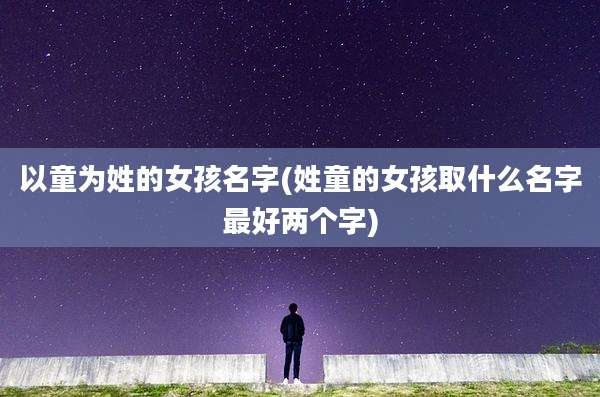 以童为姓的女孩名字(姓童的女孩取什么名字最好两个字)