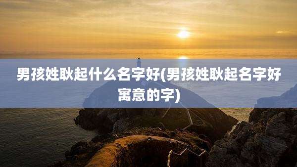 男孩姓耿起什么名字好(男孩姓耿起名字好寓意的字)