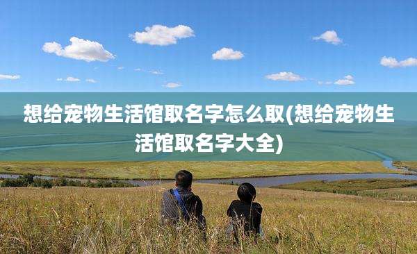 想给宠物生活馆取名字怎么取(想给宠物生活馆取名字大全)