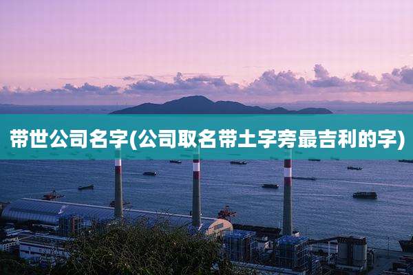 带世公司名字(公司取名带土字旁最吉利的字)