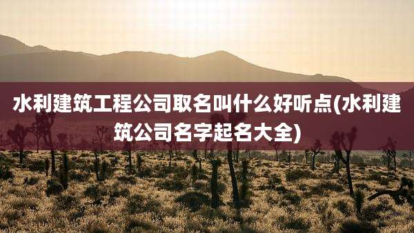 水利建筑工程公司取名叫什么好听点(水利建筑公司名字起名大全)