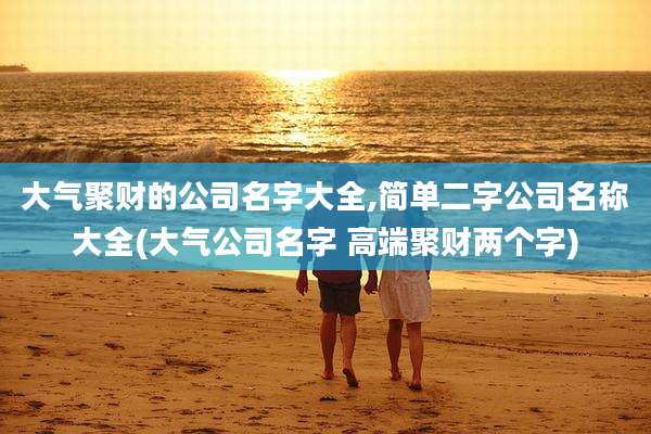 大气聚财的公司名字大全,简单二字公司名称大全(大气公司名字 高端聚财两个字)
