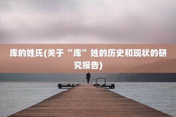 库的姓氏(关于“库”姓的历史和现状的研究报告)