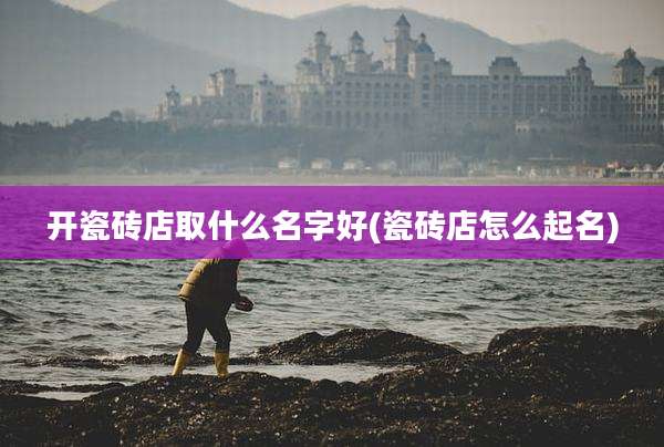 开瓷砖店取什么名字好(瓷砖店怎么起名)