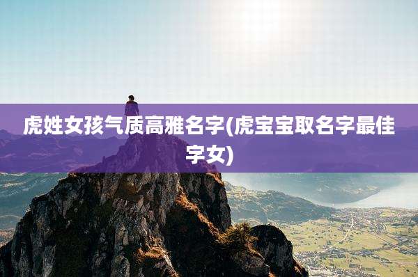 虎姓女孩气质高雅名字(虎宝宝取名字最佳字女)