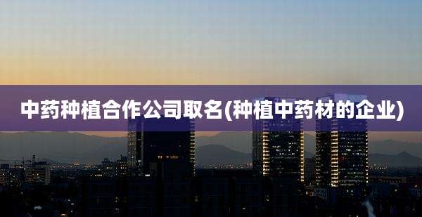 中药种植合作公司取名(种植中药材的企业)