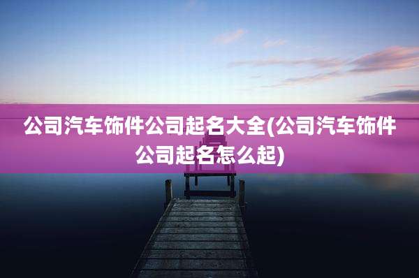 公司汽车饰件公司起名大全(公司汽车饰件公司起名怎么起)
