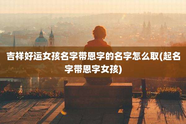 吉祥好运女孩名字带恩字的名字怎么取(起名字带恩字女孩)