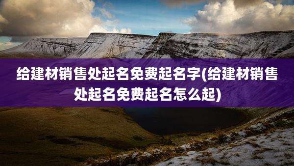 给建材销售处起名免费起名字(给建材销售处起名免费起名怎么起)