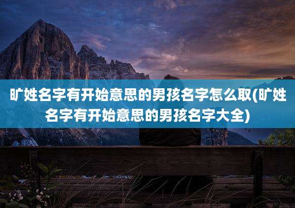 旷姓名字有开始意思的男孩名字怎么取(旷姓名字有开始意思的男孩名字大全)