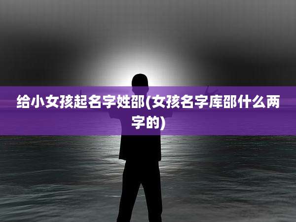 给小女孩起名字姓邵(女孩名字库邵什么两字的)