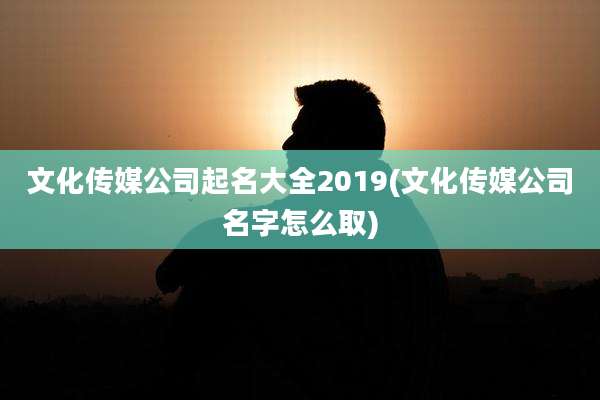 文化传媒公司起名大全2019(文化传媒公司名字怎么取)
