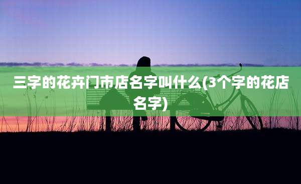 三字的花卉门市店名字叫什么(3个字的花店名字)